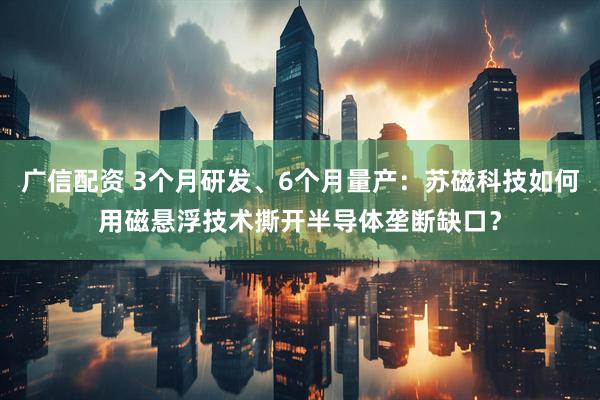 广信配资 3个月研发、6个月量产：苏磁科技如何用磁悬浮技术撕开半导体垄断缺口？