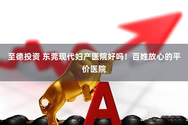 至德投资 东莞现代妇产医院好吗！百姓放心的平价医院