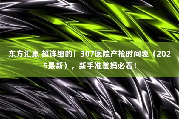 东方汇赢 超详细的！307医院产检时间表（2025最新），新手准爸妈必看！
