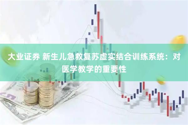 大业证券 新生儿急救复苏虚实结合训练系统：对医学教学的重要性