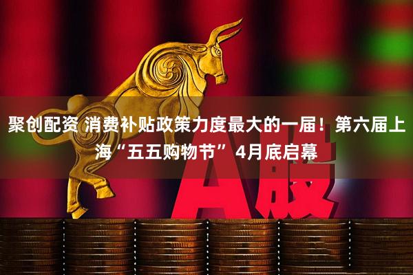 聚创配资 消费补贴政策力度最大的一届！第六届上海“五五购物节” 4月底启幕