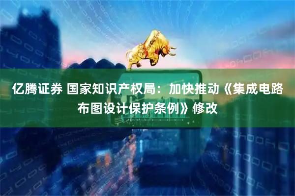 亿腾证券 国家知识产权局：加快推动《集成电路布图设计保护条例》修改