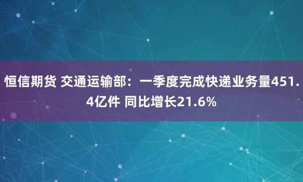恒信期货 交通运输部：一季度完成快递业务量451.4亿件 同比增长21.6%