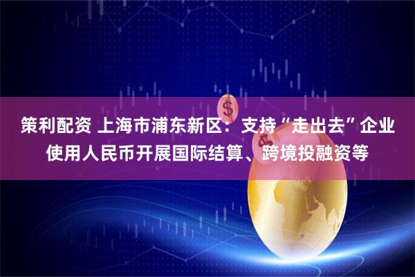 策利配资 上海市浦东新区：支持“走出去”企业使用人民币开展国际结算、跨境投融资等