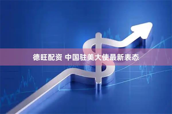 德旺配资 中国驻美大使最新表态