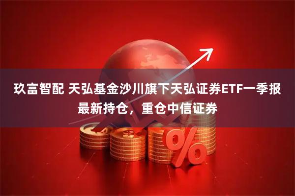 玖富智配 天弘基金沙川旗下天弘证券ETF一季报最新持仓，重仓中信证券