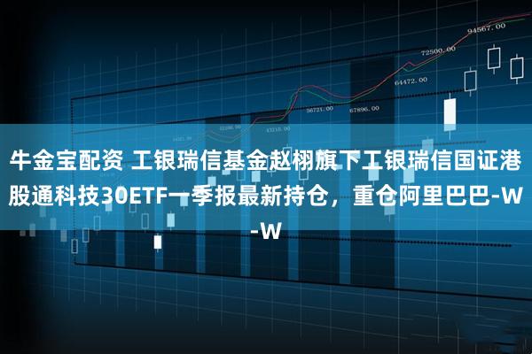 牛金宝配资 工银瑞信基金赵栩旗下工银瑞信国证港股通科技30ETF一季报最新持仓，重仓阿里巴巴-W