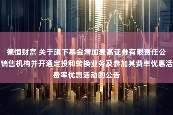 德恒财富 关于旗下基金增加麦高证券有限责任公司为基金销售机构并开通定投和转换业务及参加其费率优惠活动的公告