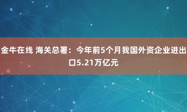 金牛在线 海关总署：今年前5个月我国外资企业进出口5.21万亿元