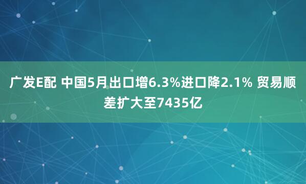 广发E配 中国5月出口增6.3%进口降2.1% 贸易顺差扩大至7435亿