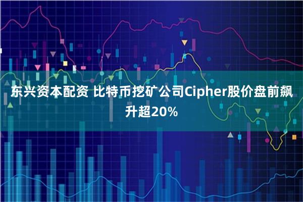 东兴资本配资 比特币挖矿公司Cipher股价盘前飙升超20%