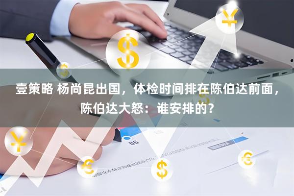 壹策略 杨尚昆出国，体检时间排在陈伯达前面，陈伯达大怒：谁安排的？