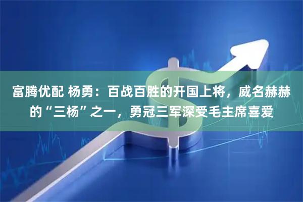 富腾优配 杨勇：百战百胜的开国上将，威名赫赫的“三杨”之一，勇冠三军深受毛主席喜爱