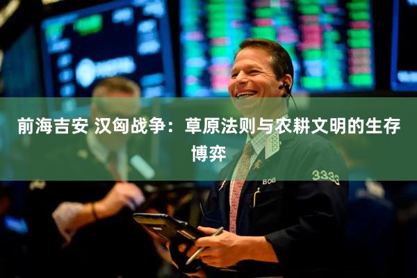 前海吉安 汉匈战争：草原法则与农耕文明的生存博弈