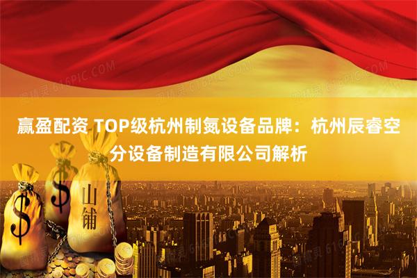 赢盈配资 TOP级杭州制氮设备品牌：杭州辰睿空分设备制造有限公司解析