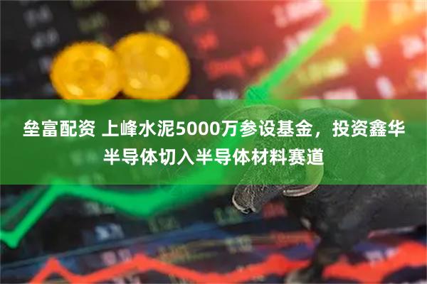 垒富配资 上峰水泥5000万参设基金，投资鑫华半导体切入半导体材料赛道