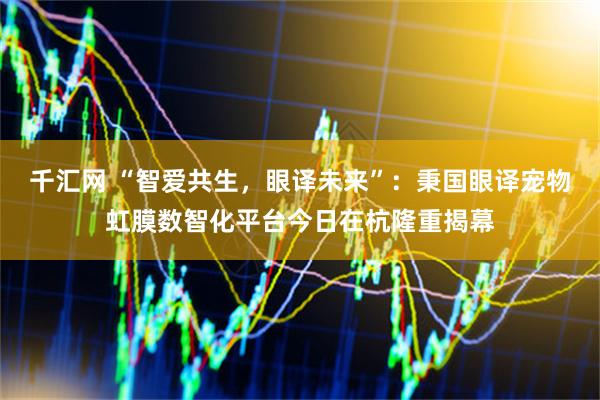 千汇网 “智爱共生,眼译未来”:秉国眼译宠物虹膜数智化平台今日在杭隆重揭幕