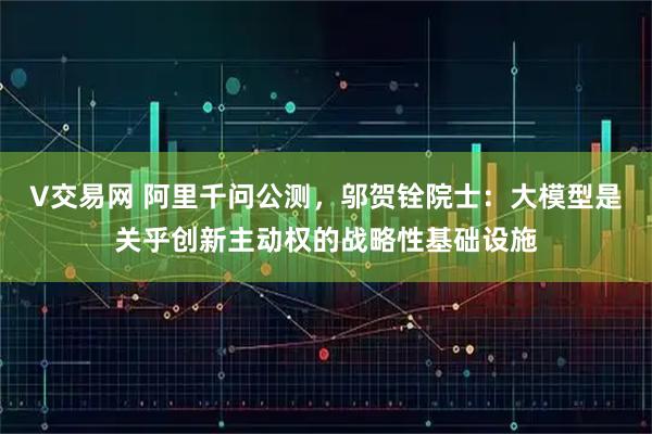 V交易网 阿里千问公测，邬贺铨院士：大模型是关乎创新主动权的战略性基础设施