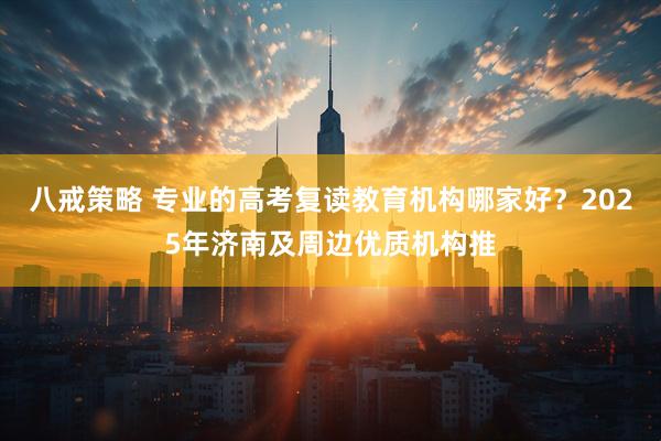 八戒策略 专业的高考复读教育机构哪家好？2025年济南及周边优质机构推
