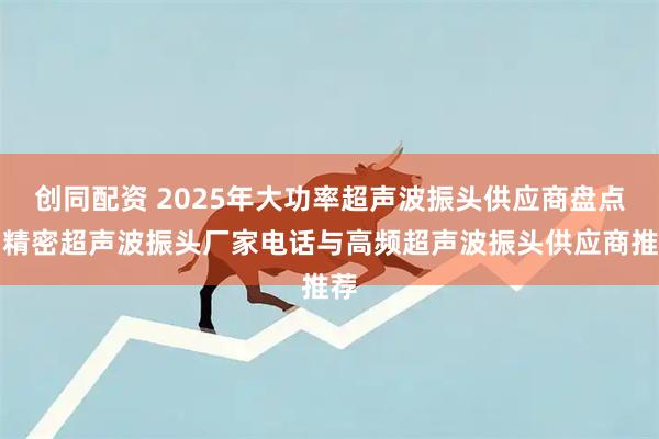 创同配资 2025年大功率超声波振头供应商盘点:精密超声波振头厂家电话与高频超声波振头供应商推荐