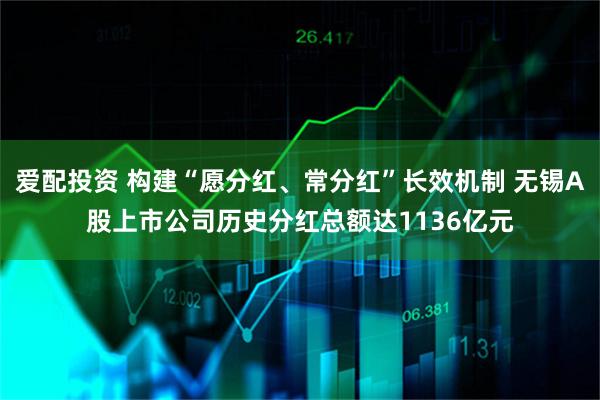 爱配投资 构建“愿分红、常分红”长效机制 无锡A股上市公司历史分红总额达1136亿元