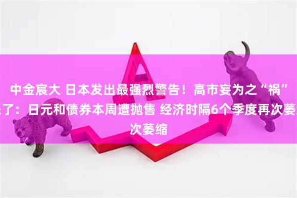 中金宸大 日本发出最强烈警告！高市妄为之“祸”来了：日元和债券本周遭抛售 经济时隔6个季度再次萎缩