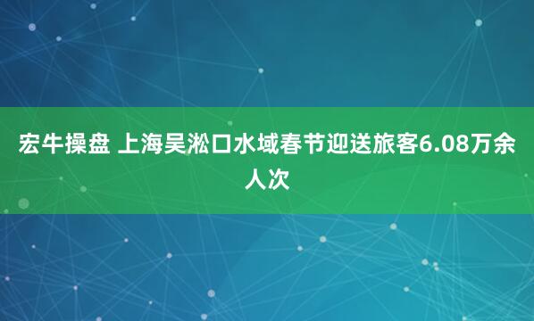 宏牛操盘 上海吴淞口水域春节迎送旅客6.08万余人次