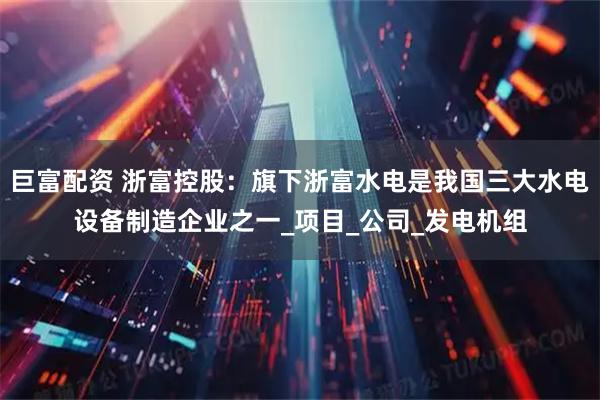巨富配资 浙富控股:旗下浙富水电是我国三大水电设备制造企业之一_项目_公司_发电机组