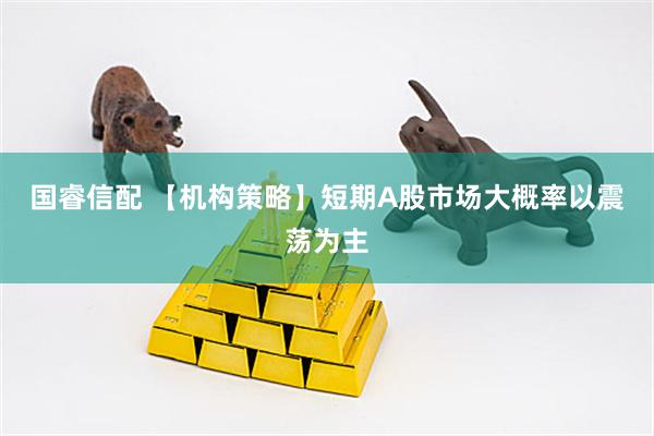国睿信配 【机构策略】短期A股市场大概率以震荡为主