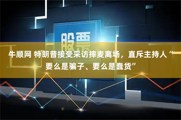 牛顺网 特朗普接受采访摔麦离场，直斥主持人“要么是骗子、要么是蠢货”