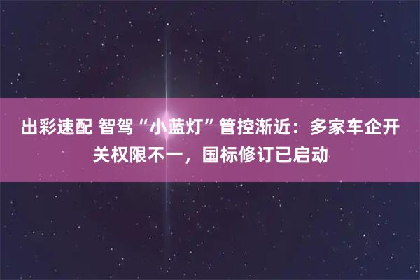 出彩速配 智驾“小蓝灯”管控渐近:多家车企开关权限不一,国标修订已启动